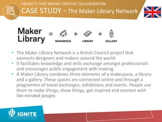 CASE STUDY - The Maker Library Network
Network
PROJECTS THAT INSPIRE CREATIVE COLLABORATION
• The Maker Library Network is a British Council project that
connects designers and makers around the world.
• It facilitates knowledge and skills exchange amongst professionals
and encourages public engagement with making.
• A Maker Library combines three elements of a makespace, a library
and a gallery. These spaces are connected online and through a
programme of travel exchanges, exhibitions and events. People use
them to make things, show things, get inspired and connect with
like-minded people.
 