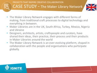 CASE STUDY - The Maker Library Network
Network
PROJECTS THAT INSPIRE CREATIVE COLLABORATION
• The Maker Library Network engages with different forms of
making, from traditional craft processes to digital technology and
everything in between.
• Maker Libraries are in the UK, South Africa, Turkey, Mexico, Nigeria
and Ukraine
• Designers, architects, artists, craftspeople and curators, have
shared their ideas, their practice, their process and their products
in Maker Libraries around the world
• The Maker Library Network is an ever-evolving platform, shaped in
collaboration with the people and organisations who participate
globally.
 