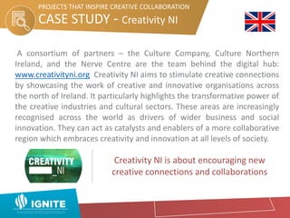 PROJECTS THAT INSPIRE CREATIVE COLLABORATION
A consortium of partners – the Culture Company, Culture Northern
Ireland, and the Nerve Centre are the team behind the digital hub:
www.creativityni.org Creativity NI aims to stimulate creative connections
by showcasing the work of creative and innovative organisations across
the north of Ireland. It particularly highlights the transformative power of
the creative industries and cultural sectors. These areas are increasingly
recognised across the world as drivers of wider business and social
innovation. They can act as catalysts and enablers of a more collaborative
region which embraces creativity and innovation at all levels of society.
CASE STUDY - Creativity NI
PROJECTS THAT INSPIRE CREATIVE COLLABORATION
Creativity NI is about encouraging new
creative connections and collaborations
 