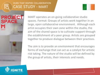 CASE STUDY - MART
HUBS THAT INSPIRE COLLABORATION
MART operates an on-going collaborative studio
spaces. Format: Groups of artists work together in an
large, open collaborative environment. Although each
artist occupies their own zone within the studio, the
aim of the shared space is to cultivate support through
the establishment of a peer group. Artists are grouped
together to produce dialogue between their practices.
The aim is to provide an environment that encourages
forms of exchange that can act as a catalyst for artistic
risk taking. The nature of the studio will be defined by
the group of artists, their interests and needs.
 