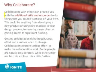 Why Collaborate?
Collaborating with others can provide you
with the additional skills and resources to do
things that you couldn’t achieve on your own.
This could be anything from developing a
new product or using new material in your
design process, to securing a new client or
gaining access to significant funding.
Getting collaboration right though, takes
effort and a culture open to change.
Collaborations require serious effort to
make the collaboration work. Some people
are natural collaborators, while others may
not be. Lets explore this a little further…
 