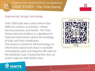 CASE STUDY - The Time Stamp
PROJECTS THAT INSPIRE CREATIVE COLLABORATION
Engineering/ design/ technology
Until 1939 Łódź was a place where four
different cultures co-existed – Polish,
German,Russian, and Jewish. The Time
Stamp internet platform is a database of
historical information about the buildings
of Łódz and their inhabitants.
The project is based on QR technology, so
information about each place is available
immediately upon scanning the QR code on
the building’s wall. Created by Ron Ami, an
Israeli engineer with Polish roots
 