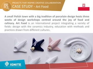 CASE STUDY - Art Food
PROJECTS THAT INSPIRE CREATIVE COLLABORATION
A small Polish town with a big tradition of porcelain design hosts three
weeks of design workshops centred around the joy of food and
culinary. Art Food is an international project integrating a variety of
fields: design with the ceramics industry, education with methods and
practices drawn from different cultures.
 