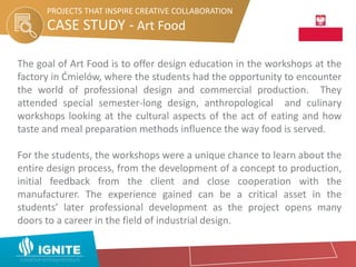 CASE STUDY - Art Food
PROJECTS THAT INSPIRE CREATIVE COLLABORATION
The goal of Art Food is to offer design education in the workshops at the
factory in Ćmielów, where the students had the opportunity to encounter
the world of professional design and commercial production. They
attended special semester-long design, anthropological and culinary
workshops looking at the cultural aspects of the act of eating and how
taste and meal preparation methods influence the way food is served.
For the students, the workshops were a unique chance to learn about the
entire design process, from the development of a concept to production,
initial feedback from the client and close cooperation with the
manufacturer. The experience gained can be a critical asset in the
students’ later professional development as the project opens many
doors to a career in the field of industrial design.
 