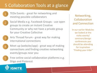 5 Collaboration Tools at a glance
TEDx Events - great for networking and
meeting possible collaborators
Social Media e.g. Facebook Groups - use open
groups to create an instant Creative
Community or why not have a private group
for your Creative Collective
Arts Thread Forum - great way for making
international connections
Meet up (website/app) - great way of making
connections and finding creative networking
events/groups near you
Free online social collaboration platforms e.g.
Diigo and Pinterest
Networking,
Collaboration
and Connection
In our earlier Modules
we looked at the
niche events/
seminars/design
conferences you
should be attending
for inspiration
“Finding your tribe”
1
2
3
4
5
 