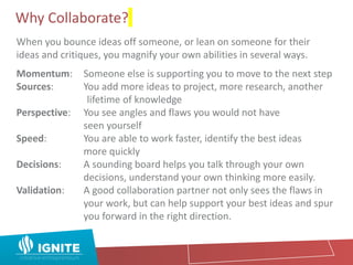 Why Collaborate?
When you bounce ideas off someone, or lean on someone for their
ideas and critiques, you magnify your own abilities in several ways.
Momentum: Someone else is supporting you to move to the next step
Sources: You add more ideas to project, more research, another
lifetime of knowledge
Perspective: You see angles and flaws you would not have
seen yourself
Speed: You are able to work faster, identify the best ideas
more quickly
Decisions: A sounding board helps you talk through your own
decisions, understand your own thinking more easily.
Validation: A good collaboration partner not only sees the flaws in
your work, but can help support your best ideas and spur
you forward in the right direction.
 