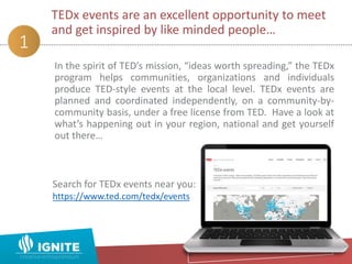In the spirit of TED’s mission, “ideas worth spreading,” the TEDx
program helps communities, organizations and individuals
produce TED-style events at the local level. TEDx events are
planned and coordinated independently, on a community-by-
community basis, under a free license from TED. Have a look at
what’s happening out in your region, national and get yourself
out there…
TEDx events are an excellent opportunity to meet
and get inspired by like minded people…
1
Search for TEDx events near you:
https://www.ted.com/tedx/events
 