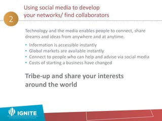 Technology and the media enables people to connect, share
dreams and ideas from anywhere and at anytime.
• Information is accessible instantly
• Global markets are available instantly
• Connect to people who can help and advise via social media
• Costs of starting a business have changed
Tribe-up and share your interests
around the world
Using social media to develop
your networks/ find collaborators
2
 