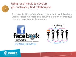 Secrets to Building a Tribe/Creative Community with Facebook
Groups. Facebook Groups are a powerful platform for creating a
tribe and engaging with them online.
Using social media to develop
your networks/ find collaborators
2
www.facebook.com/groups
 