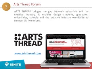 ARTS THREAD bridges the gap between education and the
creative industry. It enables design students, graduates,
universities, schools and the creative industry worldwide to
connect via live forums.
Arts Thread Forum
3
www.artsthread.com
 