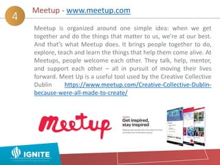 Meetup - www.meetup.com
4
Meetup is organized around one simple idea: when we get
together and do the things that matter to us, we’re at our best.
And that’s what Meetup does. It brings people together to do,
explore, teach and learn the things that help them come alive. At
Meetups, people welcome each other. They talk, help, mentor,
and support each other – all in pursuit of moving their lives
forward. Meet Up is a useful tool used by the Creative Collective
Dublin https://www.meetup.com/Creative-Collective-Dublin-
because-were-all-made-to-create/
 