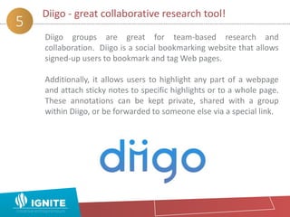 Diigo - great collaborative research tool!
5
Diigo groups are great for team-based research and
collaboration. Diigo is a social bookmarking website that allows
signed-up users to bookmark and tag Web pages.
Additionally, it allows users to highlight any part of a webpage
and attach sticky notes to specific highlights or to a whole page.
These annotations can be kept private, shared with a group
within Diigo, or be forwarded to someone else via a special link.
 