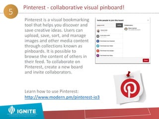 Pinterest - collaborative visual pinboard!
5
Pinterest is a visual bookmarking
tool that helps you discover and
save creative ideas. Users can
upload, save, sort, and manage
images and other media content
through collections known as
pinboards. It is possible to
browse the content of others in
their feed. To collaborate on
Pinterest, create a new board
and invite collaborators.
Learn how to use Pinterest:
http://www.modern.pm/pinterest-io3
 