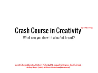Crash Course in Creativity
                                                                                 by Tina Seelig




         What can you do with a loaf of bread?




Lynn Oucharek (Canada), Kimberly Parker (USA), Jacqueline Kingston (South Africa),
             Akshay Gupta (India), William Colmenares (Venezuela)
 