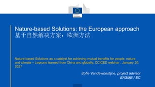Nature-based Solutions: the European approach
基于自然解决方案：欧洲方法
Nature-based Solutions as a catalyst for achieving mutual benefits for people, nature
and climate – Lessons learned from China and globally, CCICED webinar , January 20,
2021
Sofie Vandewoestijne, project advisor
EASME / EC
 