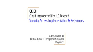CCICI
Cloud Interoperability 1.0 Testbed
Security Access Implementation & References
A presentation by
Krishna Kumar & Chengappa Munjandira
May 2021
 
