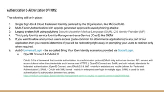 Authentication & Authorization OPTIONS:
The following will be in place:
1. Single Sign-On & Cloud Federated Identity prefered by the Organization, like Microsoft AD.
2. Multi-Factor Authentication with app/otp generated approval to avoid phishing attacks:
3. Legacy system IAM using solutions Security Assertion Markup Language (SAML) 2.0 Identity Provider (IdP)
4. Third party Identity service Identity-Management-as-a-Service (IDaaS) like OKTA
5. If you want to allow anonymous users access (quite common for eCommerce applications) to any part of our
application then you need to determine if you will be redirecting right away or prompting your users to redirect only
when required.
6. Auth0 Universal Login - the so-called Bring Your Own Identity scenarios provided via Social Login.
a. OpenID Connect & OAuth2.0
OAuth 2.0 is a framework that controls authorization, is a authorization protocol(OAuth only authorizes devices, API, servers with
access tokens rather than credentials and it works over HTTPS.); OpenID Connect and SAML are both industry standards for
federated authentication; OpenID Connect uses OAuth2.0 & JWT - mainly in websites and mobile (allows for ‘Federated
Authentication’); SAML - OAuth with XML format - mainly in enterprise user login in multiple apps. SAML is used for both
authentication & authorization between two parties;
https://medium.com/@jad.karaki/identity-management-saml-vs-oauth2-vs-openid-connect-c9a06548b4c5
 