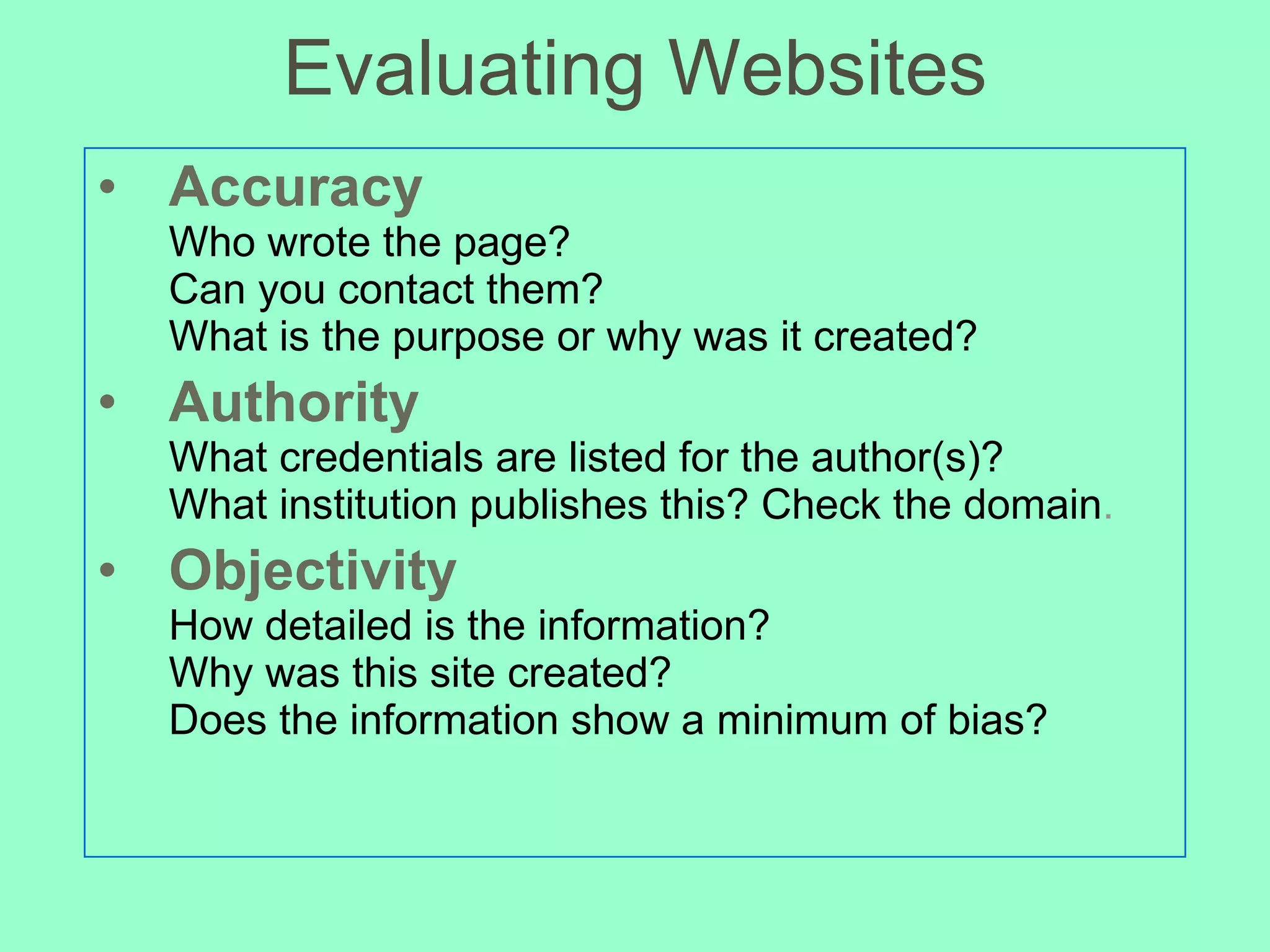 Evaluating Websites Accuracy Who wrote the page?  Can you contact them?  What is the purpose or why was it created? Authority What credentials are listed for the author(s)? What institution publishes this? Check the domain . Objectivity How detailed is the information? Why was this site created? Does the information show a minimum of bias? 