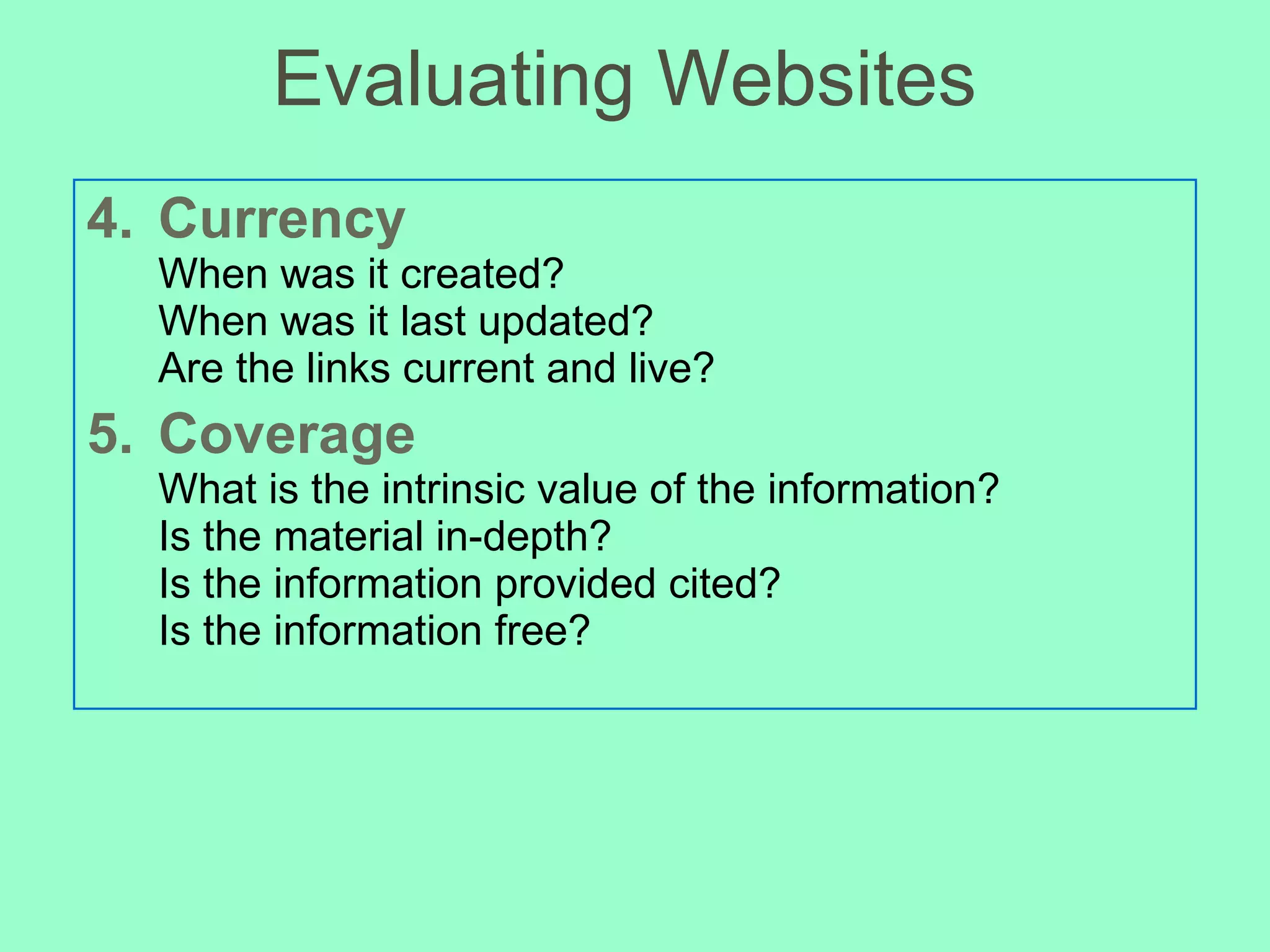 Evaluating Websites 4. Currency When was it created? When was it last updated? Are the links current and live? 5. Coverage What is the intrinsic value of the information? Is the material in-depth?  Is the information provided cited? Is the information free? 