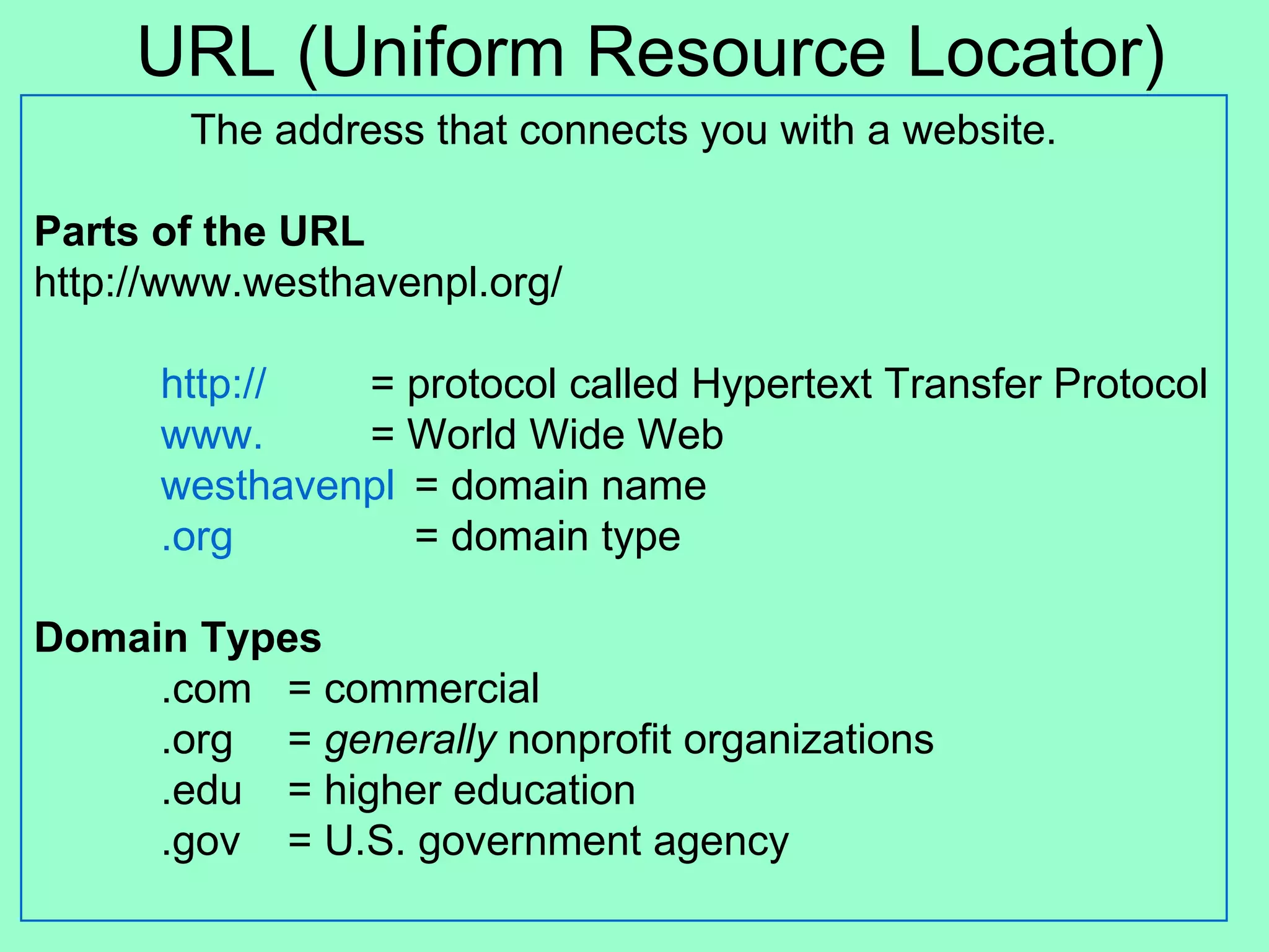 URL (Uniform Resource Locator) The address that connects you with a website. Parts of the URL http://www.westhavenpl.org/ http://   = protocol called Hypertext Transfer Protocol www.   = World Wide Web westhavenpl = domain name .org = domain type Domain Types .com = commercial .org  =  generally  nonprofit organizations  .edu  = higher education .gov  = U.S. government agency 