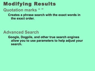 Modifying Results  Quotation marks “ ” Creates a phrase search with the exact words in the exact order. Advanced Search Google, Dogpile, and other true search engines allow you to use parameters to help adjust your search. 