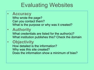 Evaluating Websites Accuracy Who wrote the page?  Can you contact them?  What is the purpose or why was it created? Authority What credentials are listed for the author(s)? What institution publishes this? Check the domain . Objectivity How detailed is the information? Why was this site created? Does the information show a minimum of bias? 