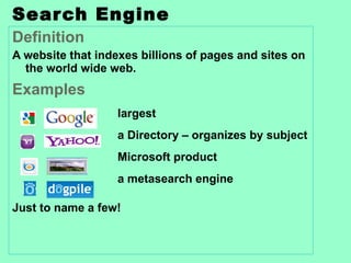 Search Engine Definition A website that indexes billions of pages and sites on the world wide web. Examples largest a Directory – organizes by subject Microsoft product a metasearch engine Just to name a few! 