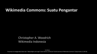 Wikimedia Commons: Suatu Pengantar
Christopher A. Woodrich
Wikimedia Indonesia
CC-BY-SA
Presentasi ini menggunakan bahan dari “Media Rights and Usage” (Sarah Stierch, CC-BY) dan “A brief overview of Wikimedia Commons” (Craig Franklin, CC-BY-SA)
 