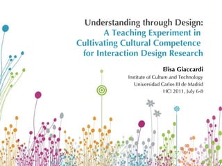 Understanding through Design: A Teaching Experiment in  Cultivating Cultural Competence  for Interaction Design Research Elisa Giaccardi Institute of Culture and Technology Universidad Carlos III de Madrid HCI 2011, July 6-8 