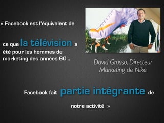 « Facebook est l’équivalent de


ce que  la télévision      a
été pour les hommes de
marketing des années 60...
                                     David Grasso, Directeur
                                      Marketing de Nike


         Facebook fait   partie intégrante de
                            notre activité »
 