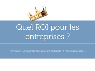 Quel ROI pour les
         entreprises ?
Henri Ford : «Le plus important pour une entreprise ne ﬁgure pas au bilan ...»
 