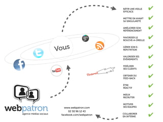 BÂTIR UNE VEILLE
                          EFFICACE
                                             ✔
                          METTRE EN AVANT
                          SA SINGULARITÉ
                                             ✔
                          AMÉLIORER SON
                          RÉFÉRENCEMENT
                                             ✔
                          FAVORISER LE
                          BOUCHE-A-OREILLE
                                             ✔

Vous                                         ✔
                          GÉRER SON E-
                          REPUTATION


                          VALORISER SES
                          ÉVÈNEMENTS
                                             ✔
                          FIDÉLISER
                          SES CLIENTS
                                             ✔
                          OBTENIR DU
                          FEED-BACK
                                             ✔
                          ÊTRE
                          RÉACTIF            ✔
                          MIEUX
                          RECRUTER           ✔
   www.webpatron.com
                          MOTIVER
                          SES ÉQUIPES        ✔
      02 30 96 12 43
 facebook.com/webpatron   COLLABORER
                          EN INTERNE         ✔
 