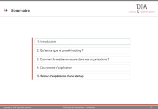 Copyright © 2016 Tous droits réservés 25DIA Conseil & Investissement - Confidentiel
Sommaire
1. Introduction
2. Qu’est-ce que le growth hacking ?
173. Comment la mettre en œuvre dans vos organisations ?
5. Retour d’expérience d’une startup
94. Cas concret d’application
 