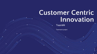 Customer Centric
Innovation
Team#4
Teamwork project
 