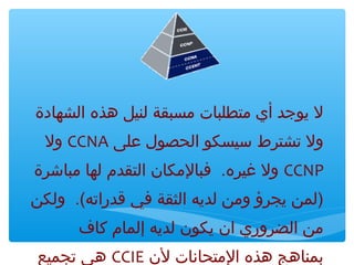 ‫ل يوجد أي متطلبات مسبقة لنيل هذه الشهادة‬
‫ول تشترط سيسكو الحصول لعلى ‪ CCNA‬ول‬
‫‪ CCNP‬ول غيرهم . فبالمكان التقدم لها مباشرة‬
‫)لمن يجرؤ ومن لديه الثقة في قدراته(م . ولكن‬
‫من الضروري ان يكون لديه إلمام ثكاف‬
‫بمناهج هذه المتحانات لن ‪ CCIE‬هي تجميع‬

 
