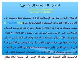 ‫امتحان ‪ CCIE‬يقسم إلى قسمين:‬
‫‪ CCIE Written‬أي التمتحان الكتابي‬
‫‪ CCIE LAB‬أي التمتحان العملي‬

‫المتحان الكتابي مثله مثل المتحانا ت الخرى لسيسكو يمكن تقديمه في‬
‫أي من مراكز المتحانا ت المعتمدة والمتعاقدة مع شركة‪(( Pearson Vue‬‬
‫تعتمد سيسكو شركة ‪ Pearson Vue‬بشكل حصري كشركة مقدمة لخدما ت‬
‫المتحانا ت علتى عكتس ميكروستوفت التتي تعتمد ‪ (Prometric‬والمتان‬
‫يحتوى على 001 سؤال. لذلك له ما لجميع المتحانا ت النظرية من حسنا ت‬
‫وعليه ما عليها من سيئا ت. فهو يحتاج إلى الدراسة والتحضير المكثفين جنبا‬
‫إلى جنب مع الخبرة )كون مواضيعه متشعبة وتجمع الكثير من التقنيا ت‬
‫التتي تقدمهتا ستيسكو فتي كل واحتد متن المستارا ت الخمستة( وهذه هي‬
‫الحستنا ت. وأمتا الستيئا ت فهتي معروفتة وتتمثتل فتي سهولة إيجاد نماذج‬

 