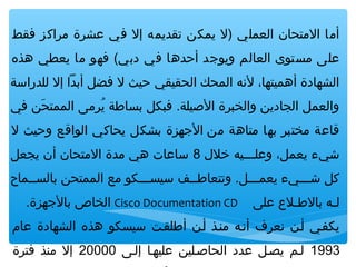 ‫أما المتحان العملي )ل يمكن تقديمه إل في عشرة مراكز فقط‬
‫على مستوى العالم ويوجد أحدها في دبي( فهو ما يعطي هذه‬
‫الشهادة أهميتها، لهنه المحك الحقيقي حيث ل فضل أبدا إل للدراسة‬
‫والعمل الجادين والخبرة اليصيلة. فبكل بساطة يرمى الممتحن في‬
‫نَ‬
‫رُ‬
‫قاعة مختبر بها متاهة من الجهزة بشكل يحاكي الواقع وحيث ل‬
‫شيء يعمل، وعلـــيه خل ل 8 ساعات هي مدة المتحان أن يجعل‬
‫كل شـــيء يعمـــل. وتتعاطــف سيســـكو مع الممتحن بالســماح‬
‫لـه بالطـل ع على‬

‫‪ Cisco Documentation CD‬الخاص بالجهزة.‬

‫يكفـي أـن هنعرف أهنـه منـذ أـن أطلقـت سيسكو هذه الشهادة عام‬
‫3991 لـم يصـل عدد الحايصـلين عليهـا إلـى 00002 إل منذ فترة‬

 