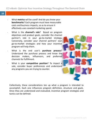 CCI eBook: Optimize Your Incentive Strategy Throughout The Demand Chain
10

      •     What metrics will be used? And do you know your 
            benchmarks? Each program must have measurable 
            costs and business impacts, so as to ensure it 
            effectively uses coveted marketing spend.
      •     What is the channel’s role? Based on program
            objectives and product goals, consider the channel
            partner’s role in your go‐to‐market strategy.
            Conversely, consider your channel partners’ own
            go‐to‐market strategies and how your incentive
            program will help them.
      •     What is the end user’s purchase process?
            Understand the purchase process and know the
            decision makers, influencers, and preferred
            channels for fulfillment.
      •     What is your competitive position? To impact a
            sale, consider buyer preferences and understand
            any programs you are trying to counter.




          Collectively, these considerations tee up what a program is intended to
          accomplish. Each one influences program definition, structure and goals.
          Once they are understood and evaluated, incentive program strategies and
          tactics can be defined.




                                                       www.channelmanagement.com
 