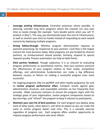 CCI eBook: Optimize Your Incentive Strategy Throughout The Demand Chain
14



      6.    Leverage existing infrastructure. Centralize processes where possible. In
            planning, consider long term programs where the rewards can vary over
            time as needs change (for example: “earn double points when you sell ‘X’
            product in May”). This way, you dramatically lower the cost of infrastructure,
            as well as shorten your time to market instead of responding to each reward
            scenario by deploying multiple programs.
      7.    Strong follow‐through. Whether program administration requests or
            payment processing, be responsive to your partners. Cash flow is the largest
            concern for most business today. Most programs are pre‐funded by channel
            partners, so reimbursement should prompt. Similarly, respond to special
            requests quickly. Process automation can help on both fronts.
      8.    Elicit partner feedback. Though subjective, it is as relevant to evaluating
            program performance as quantitative metrics. How your partners perceive
            the effectiveness of your program relative to their needs, competitive
            offerings, and administrative fundamentals can make a big difference
            between success or failure—or making a successful program even more
            successful.
      9.    For ongoing programs (like Co‐op/MDF and other loyalty programs), be sure
            to review program performance often. Compare results against goal,
            administrative structure, and rewardable activities no less frequently than
            annually. Make necessary revisions to ensure the program aligns with the
            strategic goals of your organization, evolve program components based on
            key learnings, and “refresh” the program to keep it relevant to participants.
      10.   Maintain your own list of best practices. For each program you deploy, keep
            track of what works, what doesn’t, and what to expect so you can make the
            same or similar program better next time. This is a valuable exercise
            regardless of program size. Each program offers another opportunity to
            improve program performance over prior efforts.



                                                         www.channelmanagement.com
 