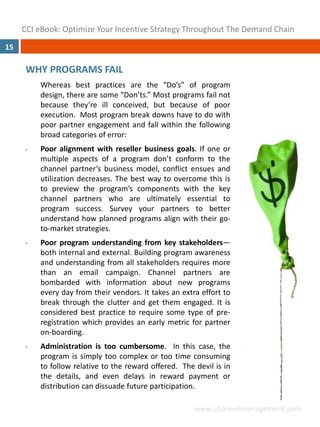 CCI eBook: Optimize Your Incentive Strategy Throughout The Demand Chain
15

      WHY PROGRAMS FAIL
          Whereas best practices are the “Do’s” of program
          design, there are some “Don’ts.” Most programs fail not
          because they’re ill conceived, but because of poor
          execution. Most program break downs have to do with
          poor partner engagement and fall within the following
          broad categories of error:
      •   Poor alignment with reseller business goals. If one or
          multiple aspects of a program don’t conform to the
          channel partner’s business model, conflict ensues and
          utilization decreases. The best way to overcome this is
          to preview the program’s components with the key
          channel partners who are ultimately essential to
          program success. Survey your partners to better
          understand how planned programs align with their go‐
          to‐market strategies.
      •   Poor program understanding from key stakeholders—
          both internal and external. Building program awareness
          and understanding from all stakeholders requires more
          than an email campaign. Channel partners are
          bombarded with information about new programs
          every day from their vendors. It takes an extra effort to
          break through the clutter and get them engaged. It is
          considered best practice to require some type of pre‐
          registration which provides an early metric for partner
          on‐boarding.
      •   Administration is too cumbersome. In this case, the
          program is simply too complex or too time consuming
          to follow relative to the reward offered. The devil is in
          the details, and even delays in reward payment or
          distribution can dissuade future participation.

                                                        www.channelmanagement.com
 