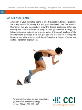 CCI eBook: Optimize Your Incentive Strategy Throughout The Demand Chain
18

      SO, ARE YOU READY?
         Allocation of your marketing spend is an art. Successful, targeted programs
         are a key vehicle for strong ROI and goal attainment. Like the products
         themselves that you manufacture, know the desired positioning before you
         develop and launch an incentive program. Your go to market strategy that
         follows ultimately determines program value. A thorough analysis of the
         considerations discussed here will put you on the path to defining the
         behavior you wish to incent and then influencing it though effective and
         sustained program deployment.




            For more information on how to optimize 
            your channel incentive strategy,  
            contact CCI at 1.888.260.2667
 