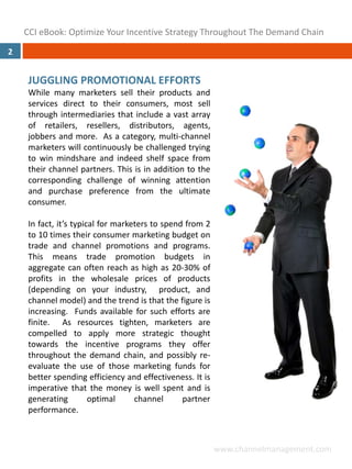 CCI eBook: Optimize Your Incentive Strategy Throughout The Demand Chain
2


     JUGGLING PROMOTIONAL EFFORTS
     While many marketers sell their products and
     services direct to their consumers, most sell
     through intermediaries that include a vast array
     of retailers, resellers, distributors, agents,
     jobbers and more. As a category, multi‐channel
     marketers will continuously be challenged trying
     to win mindshare and indeed shelf space from
     their channel partners. This is in addition to the
     corresponding challenge of winning attention
     and purchase preference from the ultimate
     consumer.

     In fact, it’s typical for marketers to spend from 2
     to 10 times their consumer marketing budget on
     trade and channel promotions and programs.
     This means trade promotion budgets in
     aggregate can often reach as high as 20‐30% of
     profits in the wholesale prices of products
     (depending on your industry, product, and
     channel model) and the trend is that the figure is
     increasing. Funds available for such efforts are
     finite. As resources tighten, marketers are
     compelled to apply more strategic thought
     towards the incentive programs they offer
     throughout the demand chain, and possibly re‐
     evaluate the use of those marketing funds for
     better spending efficiency and effectiveness. It is
     imperative that the money is well spent and is
     generating         optimal     channel      partner
     performance.



                                                           www.channelmanagement.com
 