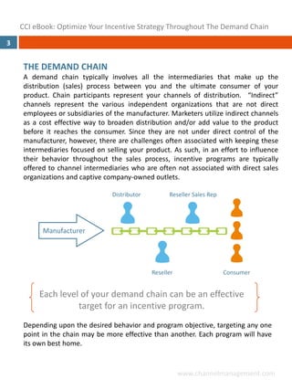 CCI eBook: Optimize Your Incentive Strategy Throughout The Demand Chain
3


     THE DEMAND CHAIN
     A demand chain typically involves all the intermediaries that make up the
     distribution (sales) process between you and the ultimate consumer of your
     product. Chain participants represent your channels of distribution. “Indirect”
     channels represent the various independent organizations that are not direct
     employees or subsidiaries of the manufacturer. Marketers utilize indirect channels
     as a cost effective way to broaden distribution and/or add value to the product
     before it reaches the consumer. Since they are not under direct control of the
     manufacturer, however, there are challenges often associated with keeping these
     intermediaries focused on selling your product. As such, in an effort to influence
     their behavior throughout the sales process, incentive programs are typically
     offered to channel intermediaries who are often not associated with direct sales
     organizations and captive company‐owned outlets.

                                 Distributor         Reseller Sales Rep




           Manufacturer




                                               Reseller                   Consumer


          Each level of your demand chain can be an effective 
                    target for an incentive program.
     Depending upon the desired behavior and program objective, targeting any one
     point in the chain may be more effective than another. Each program will have
     its own best home.


                                                          www.channelmanagement.com
 