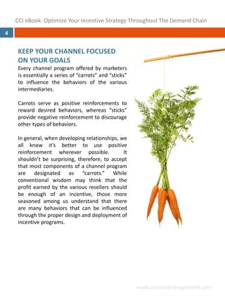 CCI eBook: Optimize Your Incentive Strategy Throughout The Demand Chain
4


     KEEP YOUR CHANNEL FOCUSED 
     ON YOUR GOALS
     Every channel program offered by marketers
     is essentially a series of “carrots” and “sticks”
     to influence the behaviors of the various
     intermediaries.

     Carrots serve as positive reinforcements to
     reward desired behaviors, whereas “sticks”
     provide negative reinforcement to discourage
     other types of behaviors.

     In general, when developing relationships, we
     all know it’s better to use positive
     reinforcement wherever possible.            It
     shouldn’t be surprising, therefore, to accept
     that most components of a channel program
     are designated as “carrots.” While
     conventional wisdom may think that the
     profit earned by the various resellers should
     be enough of an incentive, those more
     seasoned among us understand that there
     are many behaviors that can be influenced
     through the proper design and deployment of
     incentive programs.




                                                         www.channelmanagement.com
 