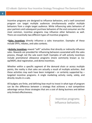CCI eBook: Optimize Your Incentive Strategy Throughout The Demand Chain
6

     Incentive programs are designed to influence behaviors, and a well conceived
     program can target multiple audiences simultaneously and/or multiple
     behaviors from a single target audience. While influencing sales behaviors of
     your partners and subsequent purchase behaviors of the end consumer are the
     most common, incentive programs may influence other behaviors as well.
     There are essentially two different types of incentive programs:

     •Sales incentives directly influence a sales transaction. Examples of these
     include SPIFs, rebates, and sales contests.

     •Activity incentives reward “soft” activities that directly or indirectly influence
     sales. Rewards are provided for influencing behaviors associated with the sales
     process, though not the sale event itself. Examples of soft activity incentives
     include promotional allowance programs (more commonly known as Co‐
     op/MDF), deal registration, and demo incentives.

     Whether within a specific segment of the demand chain or across multiple
     points, the reality is that sales are actually a result of multiple activities. And
     these activities may each have been instigated – or certainly supported by –
     targeted incentive programs. A single marketing activity rarely, solely, and
     directly results in a sale.

     All budgets are finite, and defining how much to invest in what type of program
     can be the difference between a strategy that achieves a real competitive
     advantage versus those strategies that are a cost of doing business and deliver
     only limited effectiveness.

                                                         Incentive programs 
                                                        influence behaviors.



                                                         www.channelmanagement.com
 