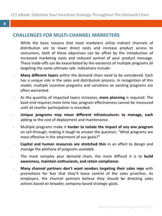CCI eBook: Optimize Your Incentive Strategy Throughout The Demand Chain
8

     CHALLENGES FOR MULTI‐CHANNEL MARKETERS
         While the basic reasons that most marketers utilize indirect channels of
         distribution are to lower direct costs and increase product access to
         consumers, both of these objectives can be offset by the introduction of
         increased marketing costs and reduced control of your product message.
         These trade‐offs can be exacerbated by the existence of multiple programs all
         targeting the same ultimate sale. Indications include:
     •   Many different layers within the demand chain need to be considered. Each
         has a unique role in the sales and distribution process. In recognition of this
         model, multiple incentive programs and variations on existing programs are
         often warranted.
     •   As the quantity of impacted layers increases, more planning is required. The
         back‐end requires more time too; program effectiveness cannot be measured
         until all reseller participation is recorded.
     •   Unique programs may mean different infrastructures to manage, each
         adding to the cost of deployment and maintenance.
     •   Multiple programs make it harder to isolate the impact of any one program
         on sell‐through, making it tough to answer the question, “What programs are
         most effective in the attainment of our goals?”
     •   Capital and human resources are stretched thin in an effort to design and
         manage the plethora of programs available.
     •   The more complex your demand chain, the more difficult it is to build
         awareness, maintain enthusiasm, and retain compliance.
     •   Many channel partners don’t want vendors targeting their sales reps with
         promotions for fear that they’ll loose control of the sales priorities. As
         employers, the channel partners believe they should be directing sales
         actions based on broader, company‐based strategic goals.




                                                       www.channelmanagement.com
 