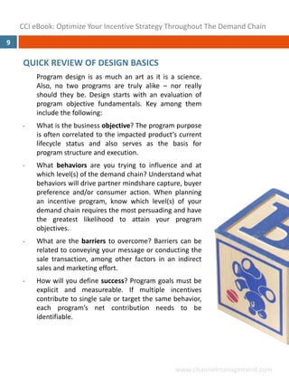 CCI eBook: Optimize Your Incentive Strategy Throughout The Demand Chain
9

     QUICK REVIEW OF DESIGN BASICS
         Program design is as much an art as it is a science.
         Also, no two programs are truly alike – nor really
         should they be. Design starts with an evaluation of
         program objective fundamentals. Key among them
         include the following:
     •   What is the business objective? The program purpose
         is often correlated to the impacted product’s current
         lifecycle status and also serves as the basis for
         program structure and execution.
     •   What behaviors are you trying to influence and at
         which level(s) of the demand chain? Understand what
         behaviors will drive partner mindshare capture, buyer
         preference and/or consumer action. When planning
         an incentive program, know which level(s) of your
         demand chain requires the most persuading and have
         the greatest likelihood to attain your program
         objectives.
     •   What are the barriers to overcome? Barriers can be
         related to conveying your message or conducting the
         sale transaction, among other factors in an indirect
         sales and marketing effort.
     •   How will you define success? Program goals must be
         explicit and measureable. If multiple incentives
         contribute to single sale or target the same behavior,
         each program’s net contribution needs to be
         identifiable.




                                                      www.channelmanagement.com
 