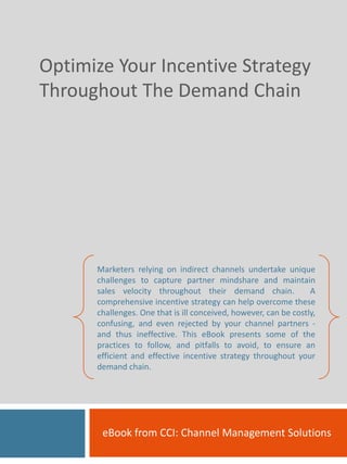 Optimize Your Incentive Strategy 
Throughout The Demand Chain




      Marketers relying on indirect channels undertake unique
      challenges to capture partner mindshare and maintain
      sales velocity throughout their demand chain.               A
      comprehensive incentive strategy can help overcome these
      challenges. One that is ill conceived, however, can be costly,
      confusing, and even rejected by your channel partners ‐
      and thus ineffective. This eBook presents some of the
      practices to follow, and pitfalls to avoid, to ensure an
      efficient and effective incentive strategy throughout your
      demand chain.




       eBook from CCI: Channel Management Solutions
 