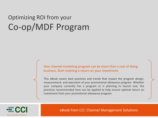 Optimizing ROI from your
 Co-op/MDF Program


                               Your channel marketing program can be more than a cost of doing
                               business. Start realizing a return on your investment.

                               This eBook covers best practices and trends that impact the program design,
                               measurement, and execution of your promotional allowance program. Whether
                               your company currently has a program or is planning to launch one, the
                               practices recommended here can be applied to help ensure optimal return on
                               investment from your promotional allowance program.




           CCI
Channel Management Solutions
                                          eBook from CCI: Channel Management Solutions
 