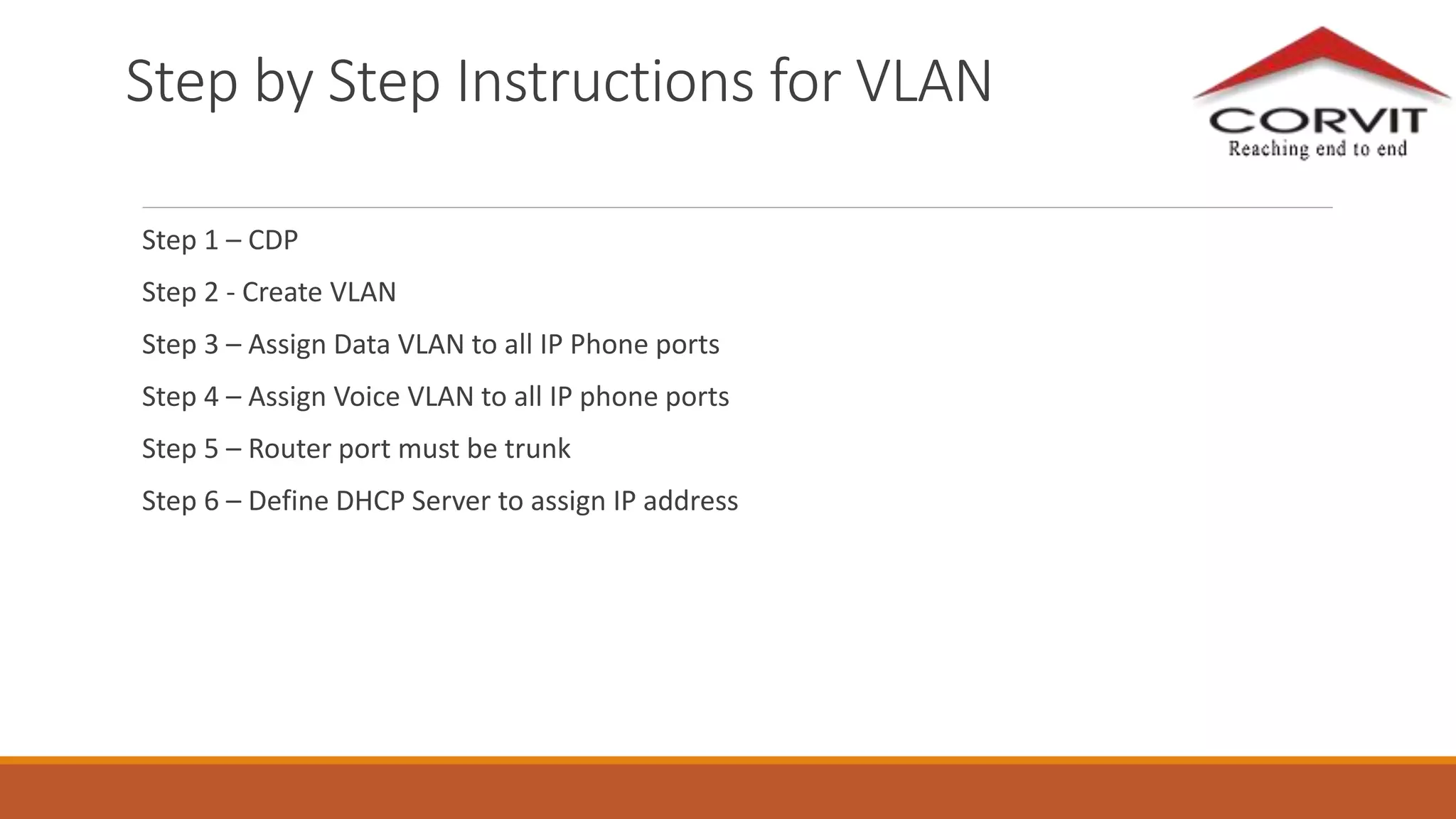 Step by Step Instructions for VLAN
Step 1 – CDP
Step 2 - Create VLAN
Step 3 – Assign Data VLAN to all IP Phone ports
Step 4 – Assign Voice VLAN to all IP phone ports
Step 5 – Router port must be trunk
Step 6 – Define DHCP Server to assign IP address
 